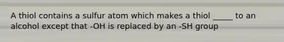 A thiol contains a sulfur atom which makes a thiol _____ to an alcohol except that -OH is replaced by an -SH group