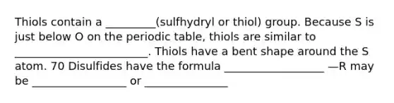 Thiols contain a _________(sulfhydryl or thiol) group. Because S is just below O on the periodic table, thiols are similar to ________________________. Thiols have a bent shape around the S atom. 70 Disulfides have the formula __________________ —R may be _________________ or _______________