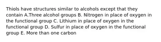 Thiols have structures similar to alcohols except that they contain A.Three alcohol groups B. Nitrogen in place of oxygen in the functional group C. Lithium in place of oxygen in the functional group D. Sulfur in place of oxygen in the functional group E. <a href='https://www.questionai.com/knowledge/keWHlEPx42-more-than' class='anchor-knowledge'>more than</a> one carbon