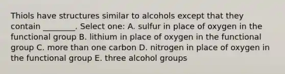 Thiols have structures similar to alcohols except that they contain ________. Select one: A. sulfur in place of oxygen in the functional group B. lithium in place of oxygen in the functional group C. more than one carbon D. nitrogen in place of oxygen in the functional group E. three alcohol groups