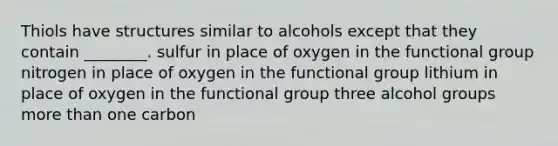 Thiols have structures similar to alcohols except that they contain ________. sulfur in place of oxygen in the functional group nitrogen in place of oxygen in the functional group lithium in place of oxygen in the functional group three alcohol groups more than one carbon