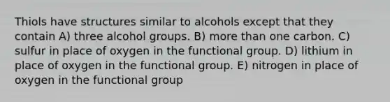 Thiols have structures similar to alcohols except that they contain A) three alcohol groups. B) more than one carbon. C) sulfur in place of oxygen in the functional group. D) lithium in place of oxygen in the functional group. E) nitrogen in place of oxygen in the functional group