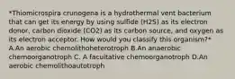 *Thiomicrospira crunogena is a hydrothermal vent bacterium that can get its energy by using sulfide (H2S) as its electron donor, carbon dioxide (CO2) as its carbon source, and oxygen as its electron acceptor. How would you classify this organism?* A.An aerobic chemolithoheterotroph B.An anaerobic chemoorganotroph C. A facultative chemoorganotroph D.An aerobic chemolithoautotroph