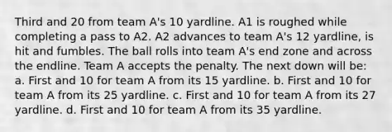 Third and 20 from team A's 10 yardline. A1 is roughed while completing a pass to A2. A2 advances to team A's 12 yardline, is hit and fumbles. The ball rolls into team A's end zone and across the endline. Team A accepts the penalty. The next down will be: a. First and 10 for team A from its 15 yardline. b. First and 10 for team A from its 25 yardline. c. First and 10 for team A from its 27 yardline. d. First and 10 for team A from its 35 yardline.