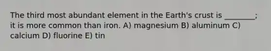 The third most abundant element in the Earth's crust is ________; it is more common than iron. A) magnesium B) aluminum C) calcium D) fluorine E) tin