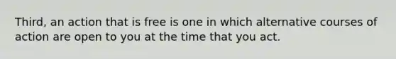 Third, an action that is free is one in which alternative courses of action are open to you at the time that you act.