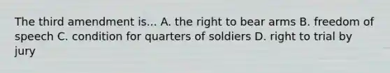 The third amendment is... A. the right to bear arms B. freedom of speech C. condition for quarters of soldiers D. right to trial by jury