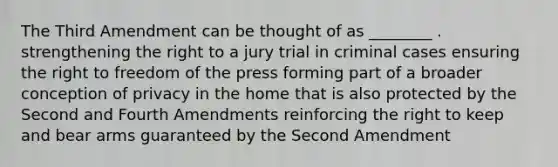 The Third Amendment can be thought of as ________ . strengthening the right to a jury trial in criminal cases ensuring the right to freedom of the press forming part of a broader conception of privacy in the home that is also protected by the Second and Fourth Amendments reinforcing the right to keep and bear arms guaranteed by the Second Amendment