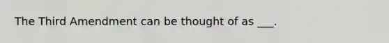 The Third Amendment can be thought of as ___.