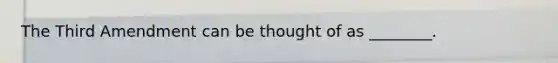 The Third Amendment can be thought of as ________.