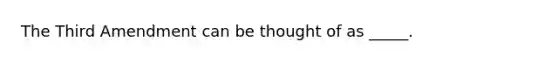 The Third Amendment can be thought of as _____.