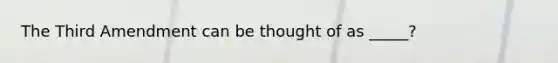 The Third Amendment can be thought of as _____?