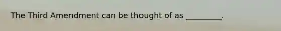 The Third Amendment can be thought of as _________.