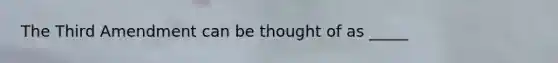 The Third Amendment can be thought of as _____
