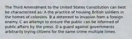 The Third Amendment to the United States Constitution can best be characterized as: A the practice of housing British soldiers in the homes of colonists. B a deterrent to invasion from a foreign enemy. C an attempt to ensure the public can be informed of public affairs by the press. D a guard against governments arbitrarily trying citizens for the same crime multiple times.