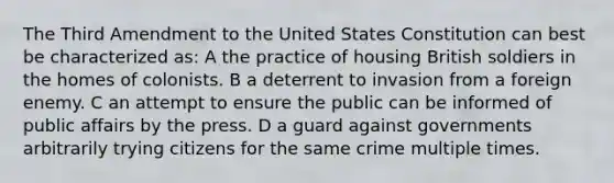 The Third Amendment to the United States Constitution can best be characterized as: A the practice of housing British soldiers in the homes of colonists. B a deterrent to invasion from a foreign enemy. C an attempt to ensure the public can be informed of public affairs by the press. D a guard against governments arbitrarily trying citizens for the same crime multiple times.