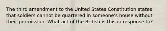 The third amendment to the United States Constitution states that soldiers cannot be quartered in someone's house without their permission. What act of the British is this in response to?