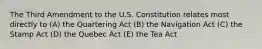 The Third Amendment to the U.S. Constitution relates most directly to (A) the Quartering Act (B) the Navigation Act (C) the Stamp Act (D) the Quebec Act (E) the Tea Act