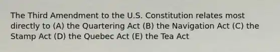 The Third Amendment to the U.S. Constitution relates most directly to (A) the Quartering Act (B) the Navigation Act (C) the Stamp Act (D) the Quebec Act (E) the Tea Act