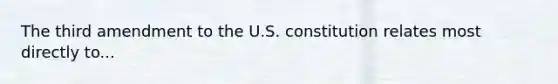 The third amendment to the U.S. constitution relates most directly to...