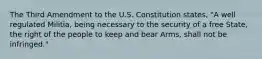 The Third Amendment to the U.S. Constitution states, "A well regulated Militia, being necessary to the security of a free State, the right of the people to keep and bear Arms, shall not be infringed."