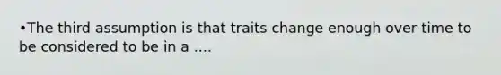 •The third assumption is that traits change enough over time to be considered to be in a ....