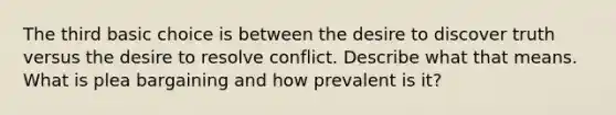 The third basic choice is between the desire to discover truth versus the desire to resolve conflict. Describe what that means. What is plea bargaining and how prevalent is it?