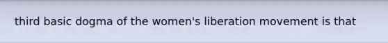 third basic dogma of the women's liberation movement is that