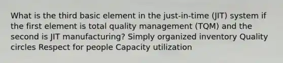 What is the third basic element in the just-in-time (JIT) system if the first element is total quality management (TQM) and the second is JIT manufacturing? Simply organized inventory Quality circles Respect for people Capacity utilization