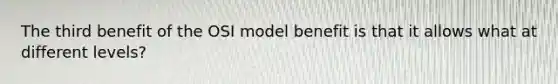 The third benefit of the OSI model benefit is that it allows what at different levels?