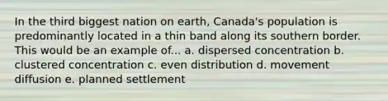 In the third biggest nation on earth, Canada's population is predominantly located in a thin band along its southern border. This would be an example of... a. dispersed concentration b. clustered concentration c. even distribution d. movement diffusion e. planned settlement