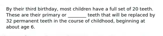 By their third birthday, most children have a full set of 20 teeth. These are their primary or ________ teeth that will be replaced by 32 permanent teeth in the course of childhood, beginning at about age 6.