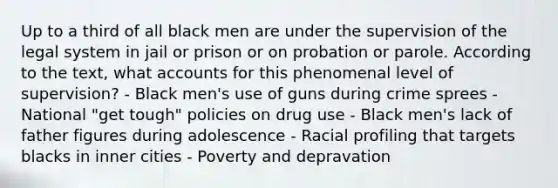 Up to a third of all black men are under the supervision of the legal system in jail or prison or on probation or parole. According to the text, what accounts for this phenomenal level of supervision? - Black men's use of guns during crime sprees - National "get tough" policies on drug use - Black men's lack of father figures during adolescence - Racial profiling that targets blacks in inner cities - Poverty and depravation