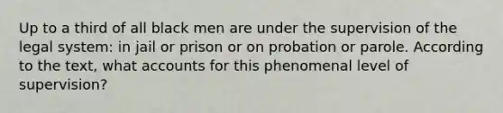 Up to a third of all black men are under the supervision of the legal system: in jail or prison or on probation or parole. According to the text, what accounts for this phenomenal level of supervision?