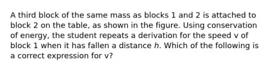 A third block of the same mass as blocks 1 and 2 is attached to block 2 on the table, as shown in the figure. Using conservation of energy, the student repeats a derivation for the speed v of block 1 when it has fallen a distance ℎ. Which of the following is a correct expression for v?