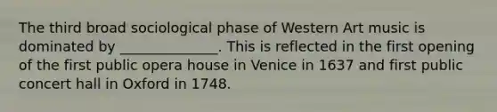 The third broad sociological phase of Western Art music is dominated by ______________. This is reflected in the first opening of the first public opera house in Venice in 1637 and first public concert hall in Oxford in 1748.