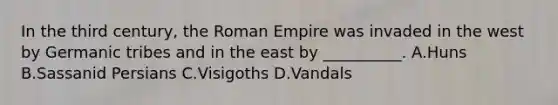 In the third century, the Roman Empire was invaded in the west by Germanic tribes and in the east by __________. A.Huns B.Sassanid Persians C.Visigoths D.Vandals