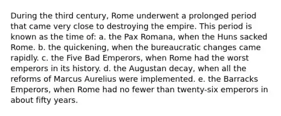 During the third century, Rome underwent a prolonged period that came very close to destroying the empire. This period is known as the time of: a. the Pax Romana, when the Huns sacked Rome. b. the quickening, when the bureaucratic changes came rapidly. c. the Five Bad Emperors, when Rome had the worst emperors in its history. d. the Augustan decay, when all the reforms of Marcus Aurelius were implemented. e. the Barracks Emperors, when Rome had no fewer than twenty-six emperors in about fifty years.