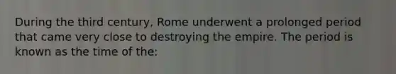 During the third century, Rome underwent a prolonged period that came very close to destroying the empire. The period is known as the time of the: