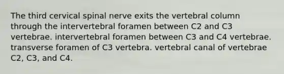 The third cervical spinal nerve exits the <a href='https://www.questionai.com/knowledge/ki4fsP39zf-vertebral-column' class='anchor-knowledge'>vertebral column</a> through the intervertebral foramen between C2 and C3 vertebrae. intervertebral foramen between C3 and C4 vertebrae. transverse foramen of C3 vertebra. vertebral canal of vertebrae C2, C3, and C4.