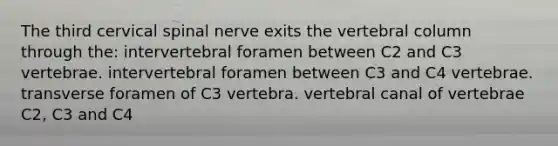 The third cervical spinal nerve exits the <a href='https://www.questionai.com/knowledge/ki4fsP39zf-vertebral-column' class='anchor-knowledge'>vertebral column</a> through the: intervertebral foramen between C2 and C3 vertebrae. intervertebral foramen between C3 and C4 vertebrae. transverse foramen of C3 vertebra. vertebral canal of vertebrae C2, C3 and C4