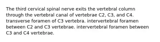 The third cervical spinal nerve exits the <a href='https://www.questionai.com/knowledge/ki4fsP39zf-vertebral-column' class='anchor-knowledge'>vertebral column</a> through the vertebral canal of vertebrae C2, C3, and C4. transverse foramen of C3 vertebra. intervertebral foramen between C2 and C3 vertebrae. intervertebral foramen between C3 and C4 vertebrae.