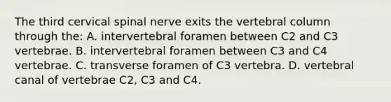 The third cervical spinal nerve exits the vertebral column through the: A. intervertebral foramen between C2 and C3 vertebrae. B. intervertebral foramen between C3 and C4 vertebrae. C. transverse foramen of C3 vertebra. D. vertebral canal of vertebrae C2, C3 and C4.