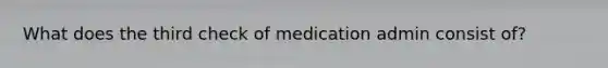 What does the third check of medication admin consist of?