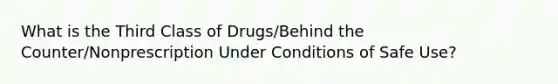 What is the Third Class of Drugs/Behind the Counter/Nonprescription Under Conditions of Safe Use?