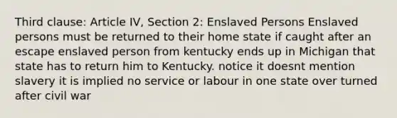 Third clause: Article IV, Section 2: Enslaved Persons Enslaved persons must be returned to their home state if caught after an escape enslaved person from kentucky ends up in Michigan that state has to return him to Kentucky. notice it doesnt mention slavery it is implied no service or labour in one state over turned after civil war