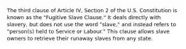 The third clause of Article IV, Section 2 of the U.S. Constitution is known as the "Fugitive Slave Clause." It deals directly with slavery, but does not use the word "slave," and instead refers to "person(s) held to Service or Labour." This clause allows slave owners to retrieve their runaway slaves from any state.