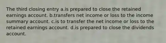 The third closing entry a.is prepared to close the retained earnings account. b.transfers net income or loss to the income summary account. c.is to transfer the net income or loss to the retained earnings account. d.is prepared to close the dividends account.