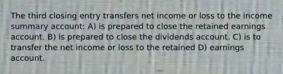 The third closing entry transfers net income or loss to the income summary account: A) is prepared to close the retained earnings account. B) is prepared to close the dividends account. C) is to transfer the net income or loss to the retained D) earnings account.