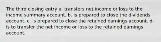 The third closing entry a. transfers net income or loss to the income summary account. b. is prepared to close the dividends account. c. is prepared to close the retained earnings account. d. is to transfer the net income or loss to the retained earnings account.